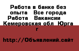 Работа в банке без опыта - Все города Работа » Вакансии   . Кемеровская обл.,Юрга г.